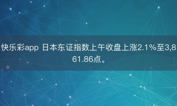 快乐彩app 日本东证指数上午收盘上涨2.1%至3,861.86点。