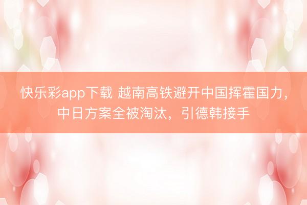 快乐彩app下载 越南高铁避开中国挥霍国力，中日方案全被淘汰，引德韩接手